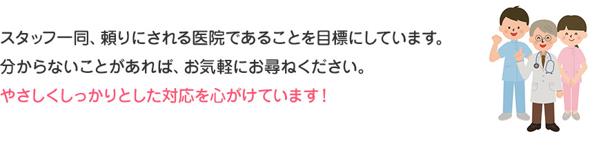 スタッフ一同、頼りにされる医院であることを目標にしています。
分からないことがあれば、お気軽にお尋ねください。
やさしくしっかりとした対応を心がけています！